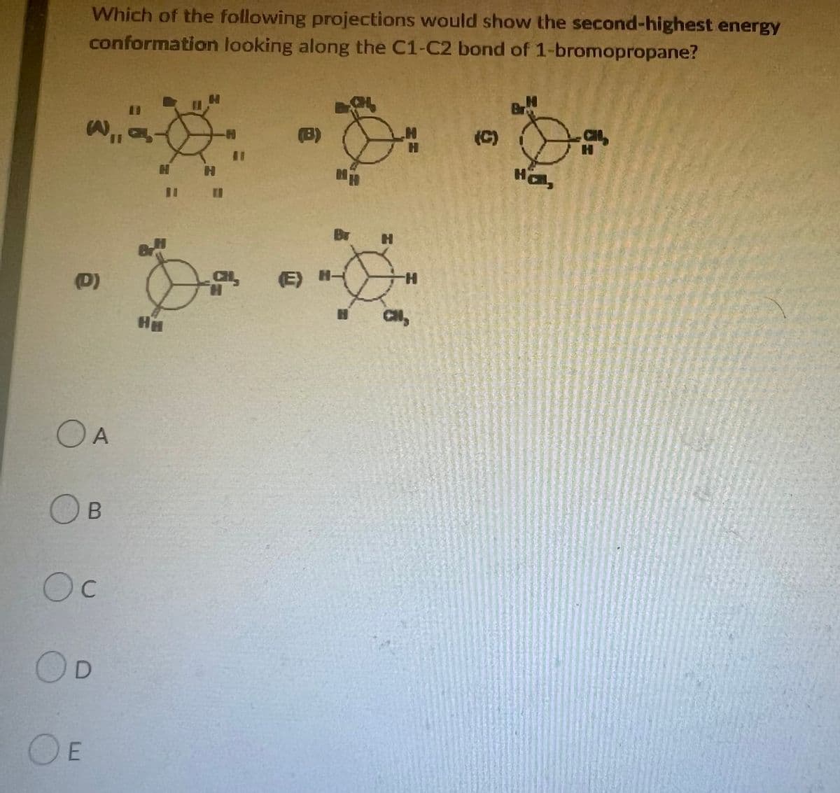 Which of the following projections would show the second-highest energy
conformation looking along the C1-C2 bond of 1-bromopropane?
H
H
Br
,,.
(B)
(C)
ମା
(D)
OA
OB
Oc
OD
OE
H
Ни
11
HH
Br
(E) H-
H
H
H
Hol,