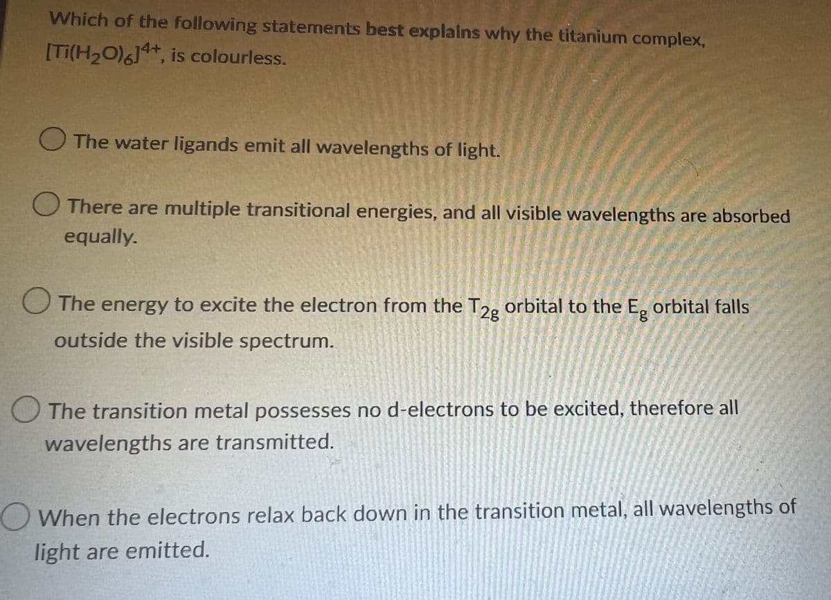 Which of the following statements best explains why the titanium complex,
[Ti(H₂O)6]4+, is colourless.
The water ligands emit all wavelengths of light.
There are multiple transitional energies, and all visible wavelengths are absorbed
equally.
The energy to excite the electron from the T2g orbital to the Eg orbital falls
outside the visible spectrum.
The transition metal possesses no d-electrons to be excited, therefore all
wavelengths are transmitted.
When the electrons relax back down in the transition metal, all wavelengths of
light are emitted.