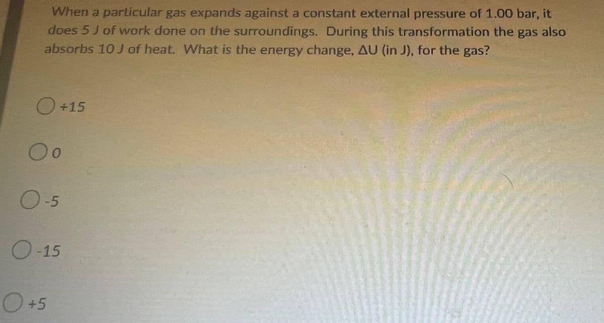 When a particular gas expands against a constant external pressure of 1.00 bar, it
does 5 J of work done on the surroundings. During this transformation the gas also
absorbs 10 J of heat. What is the energy change, AU (in J), for the gas?
O +15
O o
O-5
O-15
O +5
