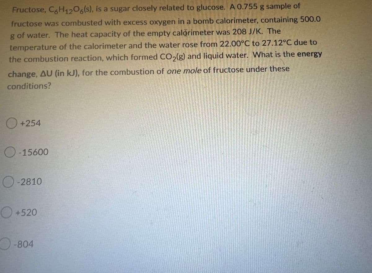 Fructose, C6H12O6(s), is a sugar closely related to glucose. A 0.755 g sample of
fructose was combusted with excess oxygen in a bomb calorimeter, containing 500.0
g of water. The heat capacity of the empty calorimeter was 208 J/K. The
temperature of the calorimeter and the water rose from 22.00°C to 27.12°C due to
the combustion reaction, which formed CO₂(g) and liquid water. What is the energy
change, AU (in kJ), for the combustion of one mole of fructose under these
conditions?
O +254
O-15600
-2810
+520
-804