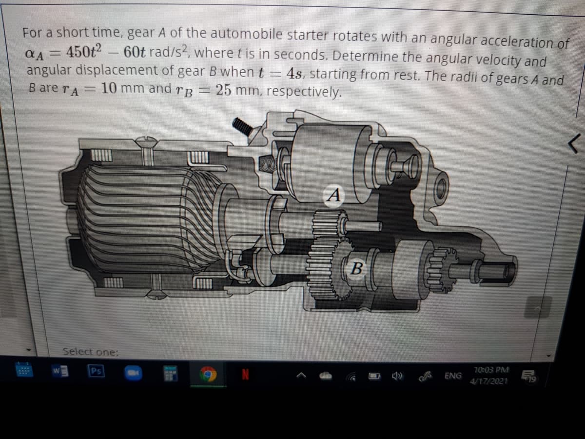 For a short time, gear A of the automobile starter rotates with an angular acceleration of
450t2-60t rad/s2, where t is in seconds. Determine the angular velocity and
angular displacement of gear B when t
B are rA
%3D
4s, starting from rest. The radii of gears A and
10 mm and
TB
25 mm, respectively.
A
B
Select one:
Ps
10:03 PM
ENG
4/17/2021
19
