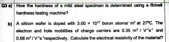 Q3 a) How the hardness of a mild steel specimen is determined using a Brinell
hardness testing machine?
b) A silicon wafer is doped with 3.00 x 107 boron atoms/ m? at 27°C. The
electron and hole mobilities of charge carriers are 0.35 m? / V's' and
0.68 m? / V's 'respectively. Calculate the electrical resistivity of the material?
