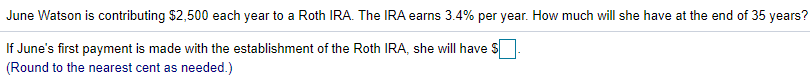 June Watson is contributing $2,500 each year to a Roth IRA. The IRA earns 3.4% per year. How much will she have at the end of 35 years?
If June's first payment is made with the establishment of the Roth IRA, she will have
(Round to the nearest cent as needed.)
