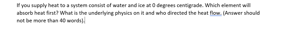 If you supply heat to a system consist of water and ice at 0 degrees centigrade. Which element will
absorb heat first? What is the underlying physics on it and who directed the heat flow. (Answer should
not be more than 40 words).
