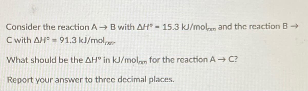 Consider the reaction A B with AH° = 15.3 kJ/molpn and the reaction B→
C with AH° = 91.3 kJ/molxn-
%3D
What should be the AH° in kJ/molg for the reaction A C?
Report your answer to three decimal places.
