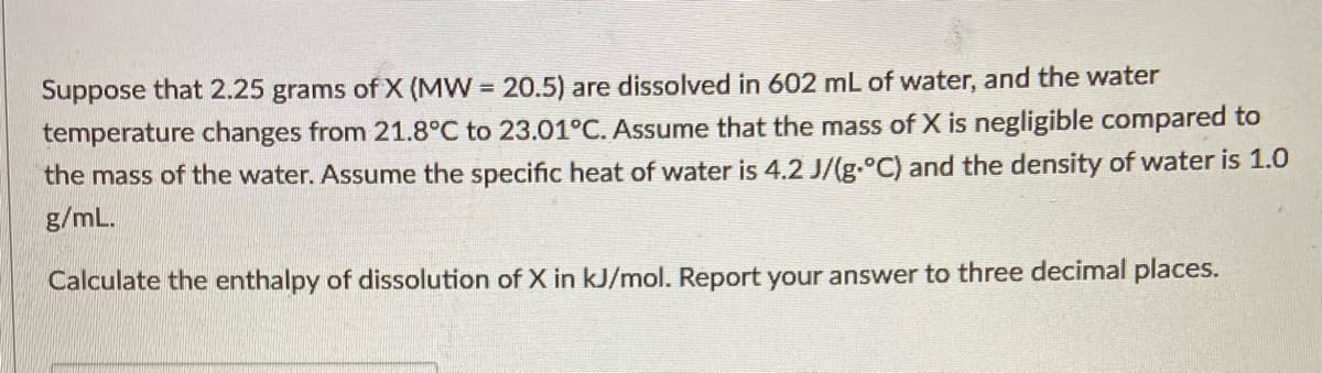 Suppose that 2.25 grams of X (MW = 20.5) are dissolved in 602 mL of water, and the water
temperature changes from 21.8°C to 23.01°C. Assume that the mass of X is negligible compared to
the mass of the water. Assume the specific heat of water is 4.2 J/(g.°C) and the density of water is 1.0
g/mL.
Calculate the enthalpy of dissolution of X in kJ/mol. Report your answer to three decimal places.
