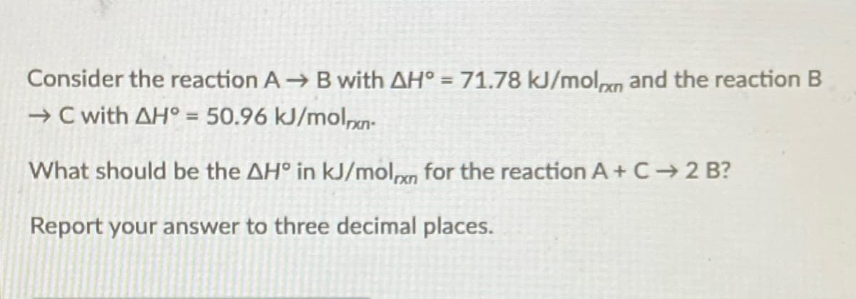 Consider the reaction A B with AH° = 71.78 kJ/molpn and the reaction B
→ C with AH° = 50.96 kJ/mol,xn-
What should be the AH° in kJ/moln for the reaction A+ C 2 B?
Report your answer to three decimal places.
