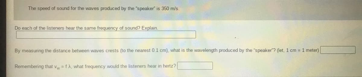 The speed of sound for the waves produced by the "speaker" is 350 m/s.
Do each of the listeners hear the same frequency of sound? Explain.
By measuring the distance between waves crests (to the nearest 0.1 cm), what is the wavelength produced by the "speaker"? (let, 1 cm = 1 meter)
Remembering that v = fA, what frequency would the listeners hear in hertz?
