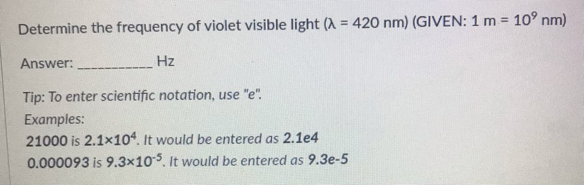 Determine the frequency of violet visible light (A = 420 nm) (GIVEN: 1 m = 10° nm)
Answer:
Hz
Tip: To enter scientific notation, use "e".
Examples:
21000 is 2.1x10. It would be entered as 2.1e4
0.000093 is 9.3x10. It would be entered as 9.3e-5
