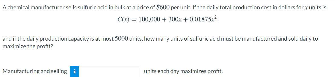 A chemical manufacturer sells sulfuric acid in bulk at a price of $600 per unit. If the daily total production cost in dollars for x units is
C(x) = 100,000 + 300x + 0.01875x²,
and if the daily production capacity is at most 5000 units, how many units of sulfuric acid must be manufactured and sold daily to
maximize the profit?
Manufacturing and selling i
units each day maximizes profit.
