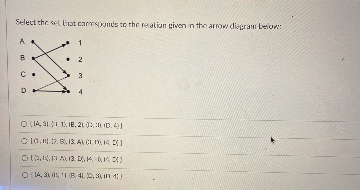 Select the set that corresponds to the relation given in the arrow diagram below:
A
1
C
3
4
O {{A, 3), (B, 1), (B, 2), (D, 3), (D, 4) }
O { (1, B), (2, B), (3, A), (3, D), (4, D) }
O {(1, B), (3, A), (3, D), (4, B), (4, D) }
O {{A, 3), (B, 1), (B, 4), (D, 3), (D, 4) }
