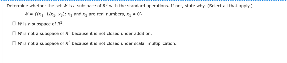 Determine whether the set W is a subspace of R3 with the standard operations. If not, state why. (Select all that apply.)
W = {(x1, 1/x1, X3): X1 and x3 are real numbers, x1 + 0}
W is a subspace of R3.
W is not a subspace of R3 because it is not closed under addition.
O W is not a subspace of R³ because it is not closed under scalar multiplication.
