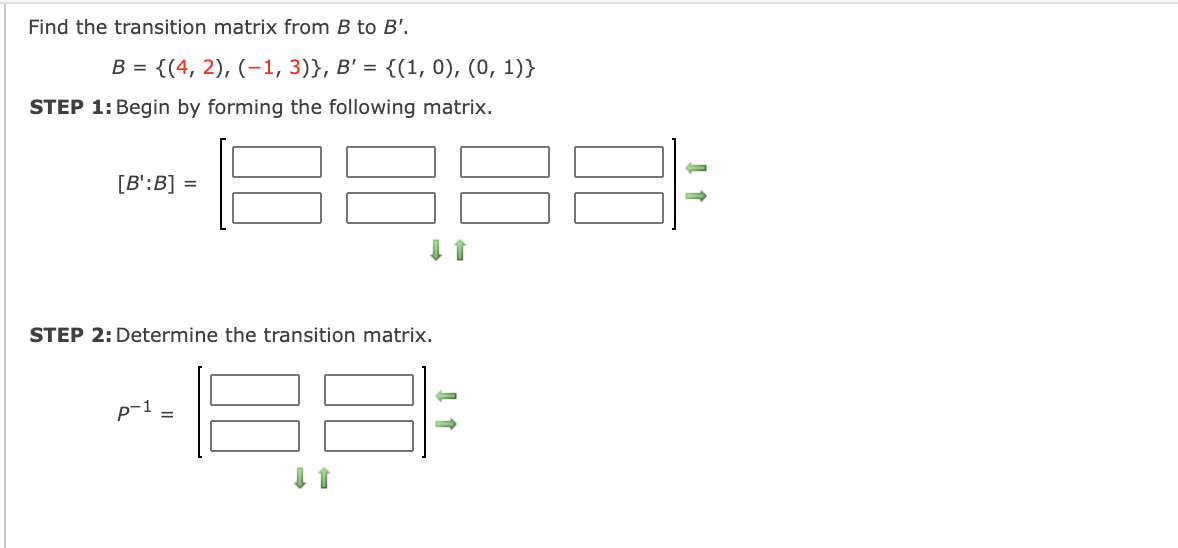 Find the transition matrix from B to B'.
B = {(4, 2), (-1, 3)}, B' = {(1, 0), (0, 1)}
STEP 1: Begin by forming the following matrix.
[B':B] =
STEP 2: Determine the transition matrix.
