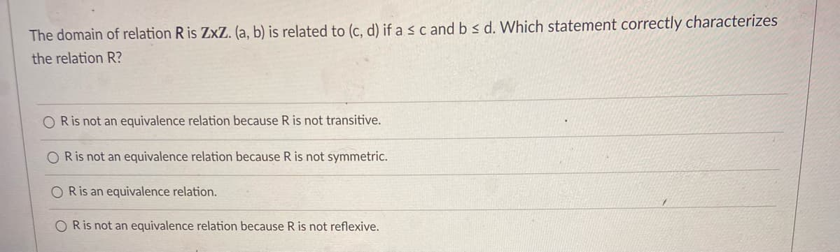 The domain of relation R is ZxZ. (a, b) is related to (c, d) if a s c and b s d. Which statement correctly characterizes
the relation R?
O R is not an equivalence relation because R is not transitive.
O Ris not an equivalence relation because R is not symmetric.
O Ris an equivalence relation.
Ris not an equivalence relation because R is not reflexive.
