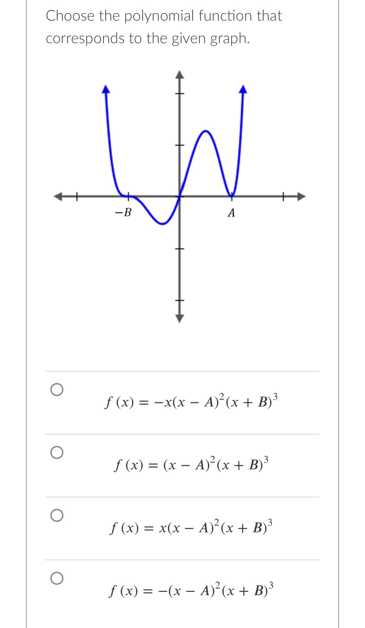 Choose the polynomial function that
corresponds to the given graph.
-B
A
f (x) = − x(x − A)²(x + B)³
ƒ(x) = (x − A)²(x + B) ³
ƒ (x) = x(x − A)²(x + B)³
f(x) = -(x - A)²(x + B)³
O
O
O