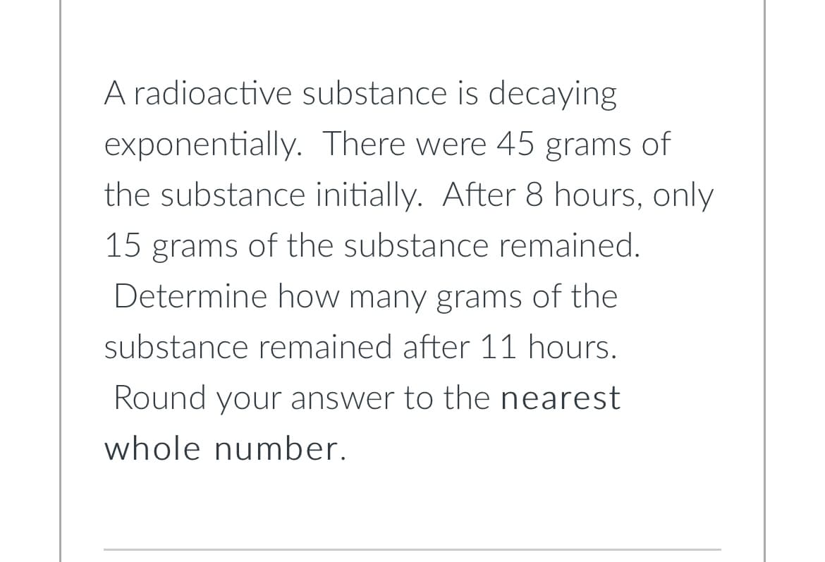 exponentially.
A radioactive substance is decaying
There were 45 grams of
the substance initially. After 8 hours, only
15 grams of the substance remained.
Determine how many grams of the
substance remained after 11 hours.
Round your answer to the nearest
whole number.