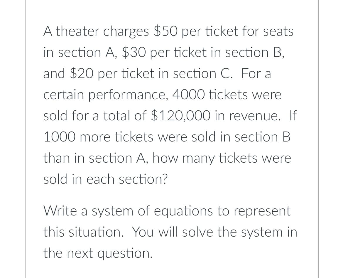A theater charges $50 per ticket for seats
in section A, $30 per ticket in section B,
and $20 per ticket in section C. For a
certain performance, 4000 tickets were
sold for a total of $120,000 in revenue. If
1000 more tickets were sold in section B
than in section A, how many tickets were
sold in each section?
Write a system of equations to represent
this situation. You will solve the system in
the next question.