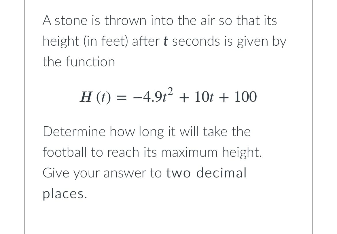 A stone is thrown into the air so that its
height (in feet) after t seconds is given by
the function
H (t) = −4.9t² + 10t + 100
Determine how long it will take the
football to reach its maximum height.
Give your answer to two decimal
places.