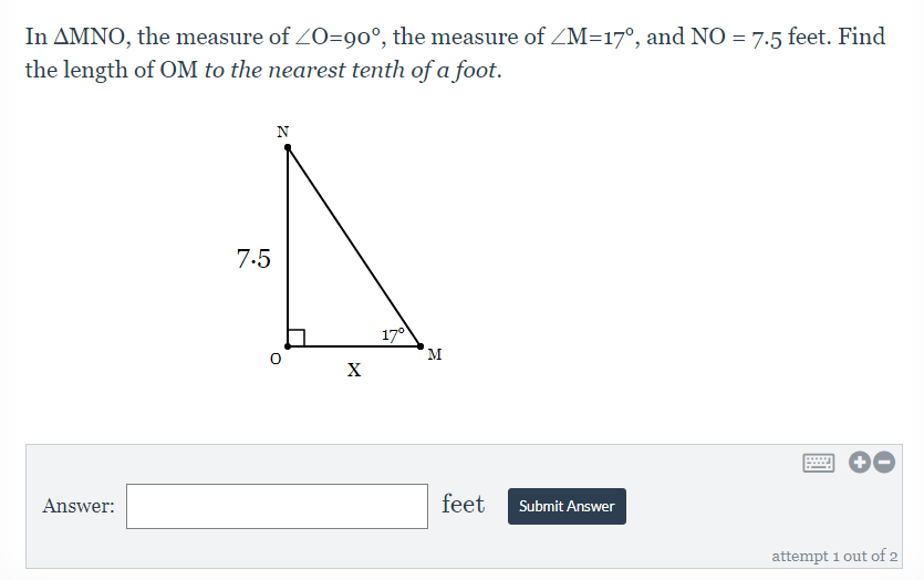 In AMNO, the measure of ZO=9o°, the measure of ZM=17°, and NO = 7.5 feet. Find
the length of OM to the nearest tenth of a foot.
7.5
17°
M
X
Answer:
feet
Submit Answer
attempt 1 out of 2
