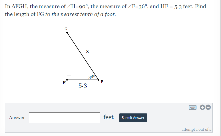 In AFGH, the measure of ZH=90°, the measure of ZF=36°, and HF
the length of FG to the nearest tenth of a foot.
= 5.3 feet. Find
G
X
360
F
H
5.3
Answer:
feet
Submit Answer
attempt 1 out of 2
