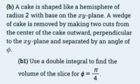 (b) A cake is shaped like a hemisphere of
radius 2 with base on the ry-plane. A wedge
of cake is removed by making two cuts from
the center of the cake outward, perpendicular
to the ry-plane and separated by an angle of
p.
(b1) Use a double integral to find the
T
volume of the slice for = =
4