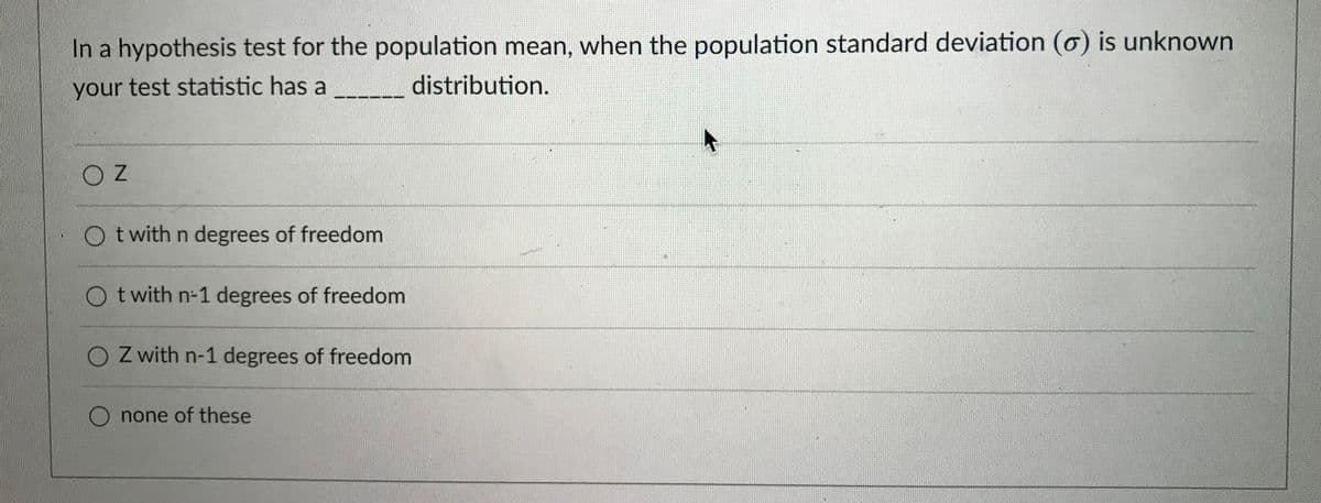 In a hypothesis test for the population mean, when the population standard deviation (o) is unknown
your test statistic has a
distribution.
t with n degrees of freedom
O t with n-1 degrees of freedom
O Z with n-1 degrees of freedom
O none of these
