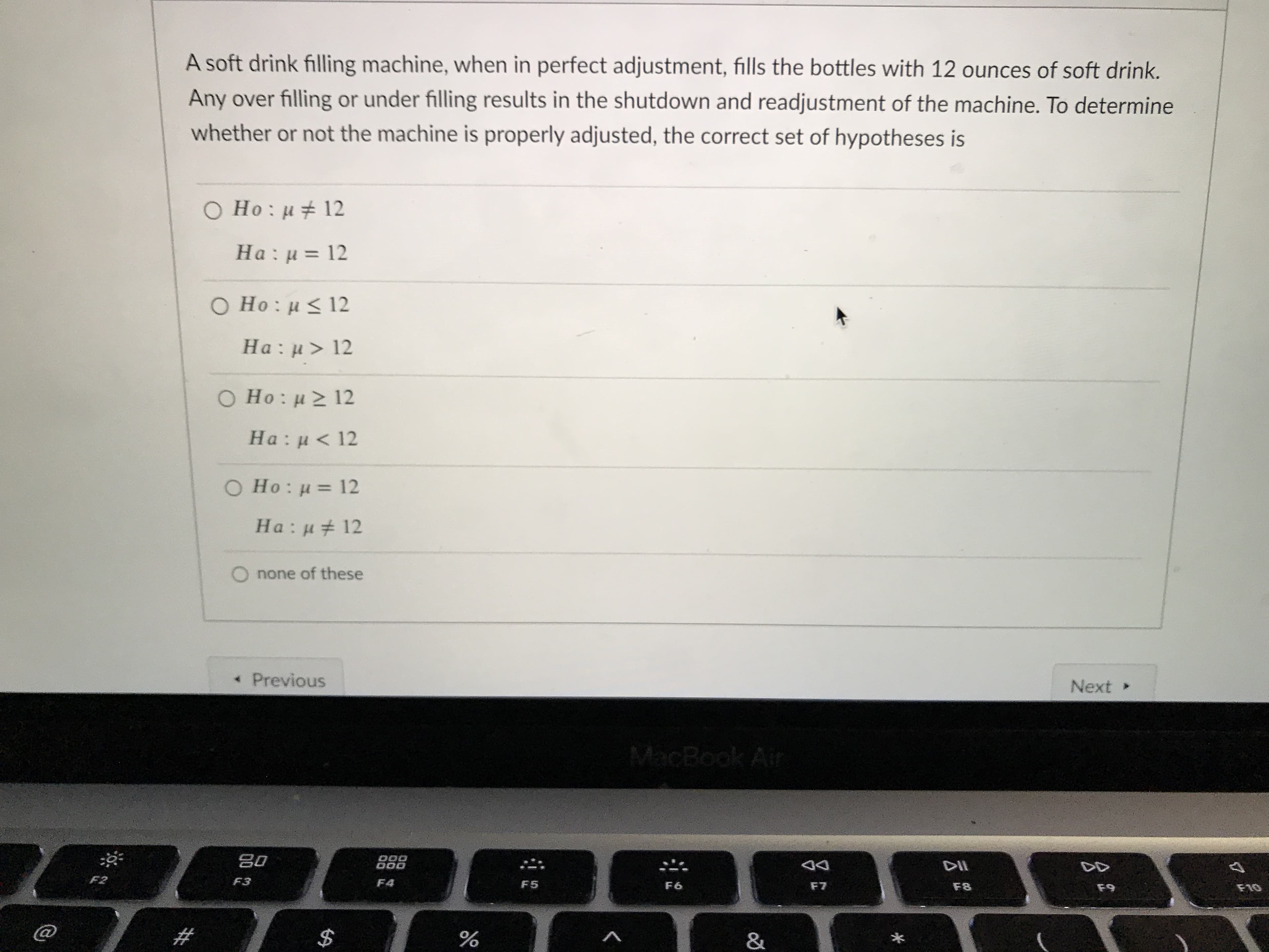 A soft drink filling machine, when in perfect adjustment, fills the bottles with 12 ounces of soft drink.
Any over filling or under filling results in the shutdown and readjustment of the machine. To determine
whether or not the machine is properly adjusted, the correct set of hypotheses is
O Ho: u# 12
На: и 3D 12
Ο Ho : μ< 12
Ha: u> 12
O Ho: u 12
На: и < 12
O Ho: u = 12
Ha: u# 12
O none of these
