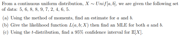 From a continuous uniform distribution, X - Unif[a, b], we are given the following set
of data: 5, 6, 8, 8, 9, 7, 2, 4, 6, 5.
(a) Using the method of moments, find an estimate for a and b.
(b) Give the likelihood function L(a, b; X) then find an MLE for both a and b.
(c) Using the t-distribution, find a 95% confidence interval for E[X].
