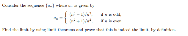 Consider the sequence {an} where an is given by
(n³ – 1)/n³,
if n is odd,
An =
(n² + 1)/n?,
if n is even.
Find the limit by using limit theorems and prove that this is indeed the limit, by definition.
