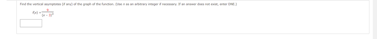 Find the vertical asymptotes (if any) of the graph of the function. (Use n as an arbitrary integer if necessary. If an answer does not exist, enter DNE.)
9.
f(x) =
(x - 3)3
