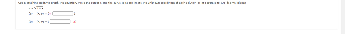 Use a graphing utility to graph the equation. Move the cursor along the curve to approximate the unknown coordinate of each solution point accurate to two decimal places.
y = v9 - x
(a) (x, y) = (4,|
(b) (х, у) %3D (
5)

