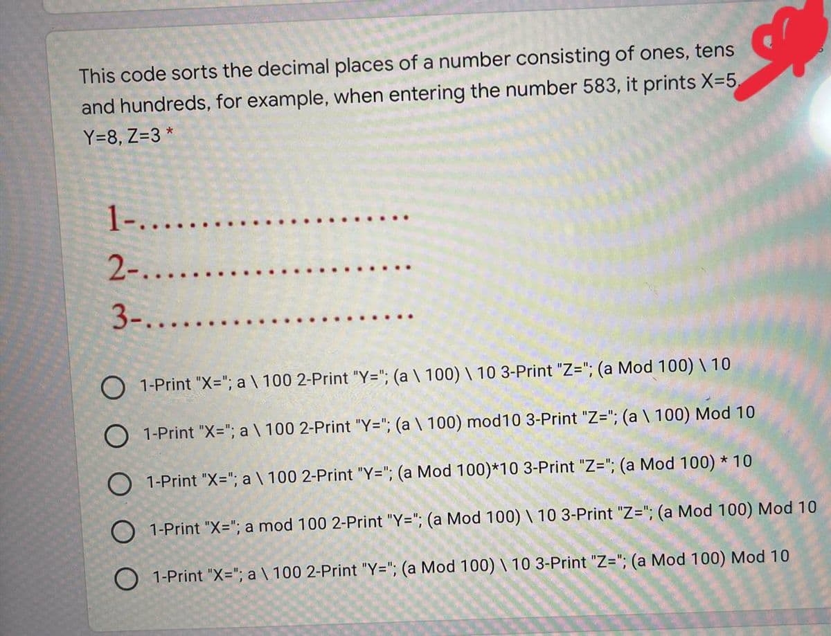 This code sorts the decimal places of a number consisting of ones, tens
and hundreds, for example, when entering the number 583, it prints X=5,
Y=8, Z=3 *
1-.....
2-...
3-....
O 1-Print "X="; a \ 100 2-Print "Y="; (a \ 100) \ 10 3-Print "Z="; (a Mod 100) \ 10
O 1-Print "X="; a \ 100 2-Print "Y="; (a \ 100) mod10 3-Print "Z="; (a \ 100) Mod 10
O 1-Print "X="; a \ 100 2-Print "Y="; (a Mod 100)*10 3-Print "Z="; (a Mod 100) * 10
O 1-Print "X="; a mod 100 2-Print "Y="; (a Mod 100) \ 10 3-Print "Z="; (a Mod 100) Mod 10
O 1-Print "X3"; a \ 100 2-Print "Y="; (a Mod 100) \ 10 3-Print "Z="; (a Mod 100) Mod 10
