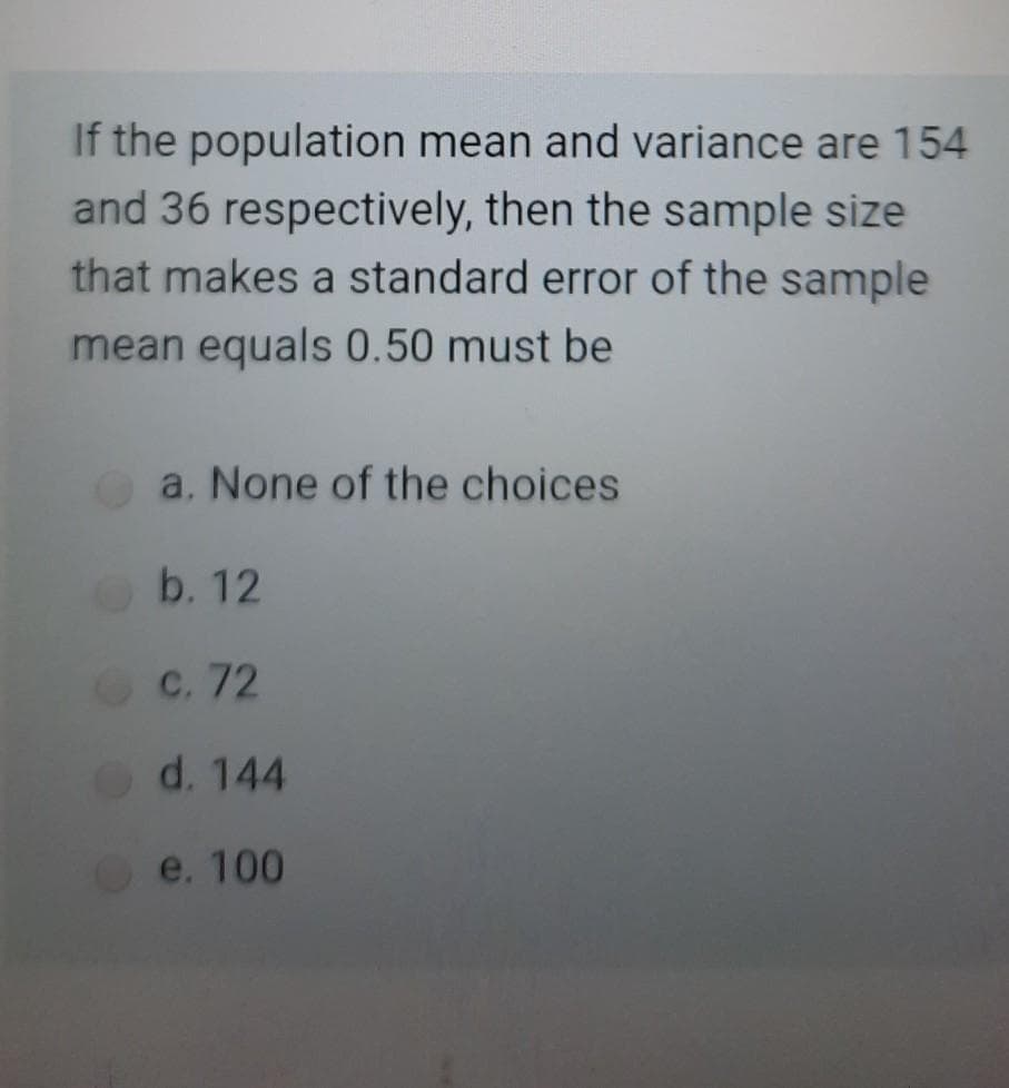 If the population mean and variance are 154
and 36 respectively, then the sample size
that makes a standard error of the sample
mean equals 0.50 must be
a. None of the choices
Ob. 12
OC. 72
Od. 144
e. 100
