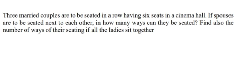 Three married couples are to be seated in a row having six seats in a cinema hall. If spouses
are to be seated next to each other, in how many ways can they be seated? Find also the
number of ways of their seating if all the ladies sit together
