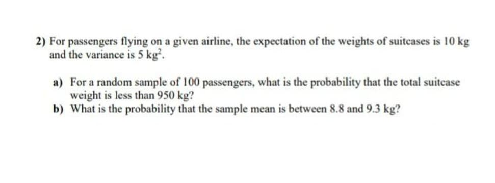 2) For passengers flying on a given airline, the expectation of the weights of suitcases is 10 kg
and the variance is 5 kg?.
a) For a random sample of 100 passengers, what is the probability that the total suitcase
weight is less than 950 kg?
b) What is the probability that the sample mean is between 8.8 and 9.3 kg?
