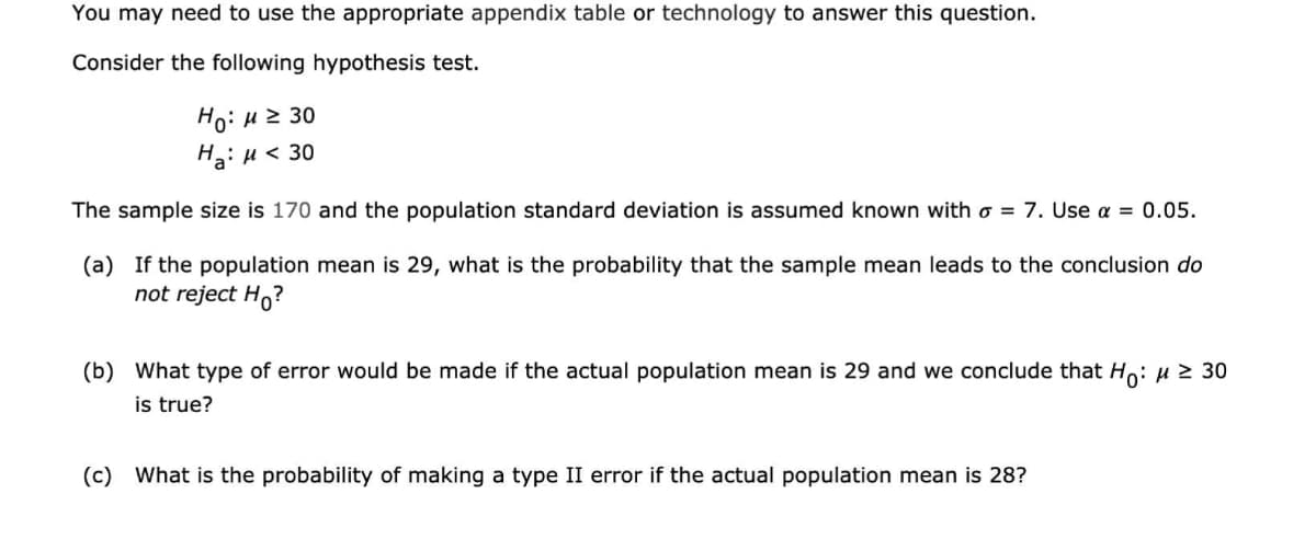 You may need to use the appropriate appendix table or technology to answer this question.
Consider the following hypothesis test.
Ho: H 2 30
H: µ < 30
The sample size is 170 and the population standard deviation is assumed known with o = 7. Use a = 0.05.
(a) If the population mean is 29, what is the probability that the sample mean leads to the conclusion do
not reject H,?
(b) What type of error would be made if the actual population mean is 29 and we conclude that Ho: µ 2 30
is true?
(c) What is the probability of making a type II error if the actual population mean is 28?
