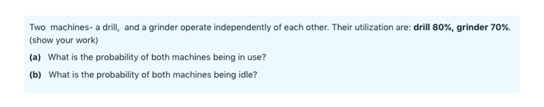 Two machines- a drill, and a grinder operate independently of each other. Their utilization are: drill 80%, grinder 70%.
(show your work)
(a) What is the probability of both machines being in use?
(b) What is the probability of both machines being idle?
