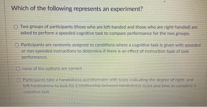 Which of the following represents an experiment?
O Two groups of participants (those who are left-handed and those who are right-handed) are
asked to perform a speeded cognitive task to compare performance for the two groups.
Participants are randomly assigned to conditions where a cognitive task is given with speeded
or non-speeded instructions to determine if there is an effect of instruction type of task
performance.
O none of the options are correct
O Participants take a handedness questionnaire with score indicating the degree of right- and
left-handedness to look for a relationship between handedness score and time to complete a
cognitive task
