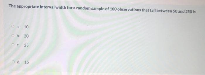 The appropriate interval width for a random sample of 100 observations that fall between 50 and 250 is
O a. 10
O b. 20
Oc. 25
O d. 15
