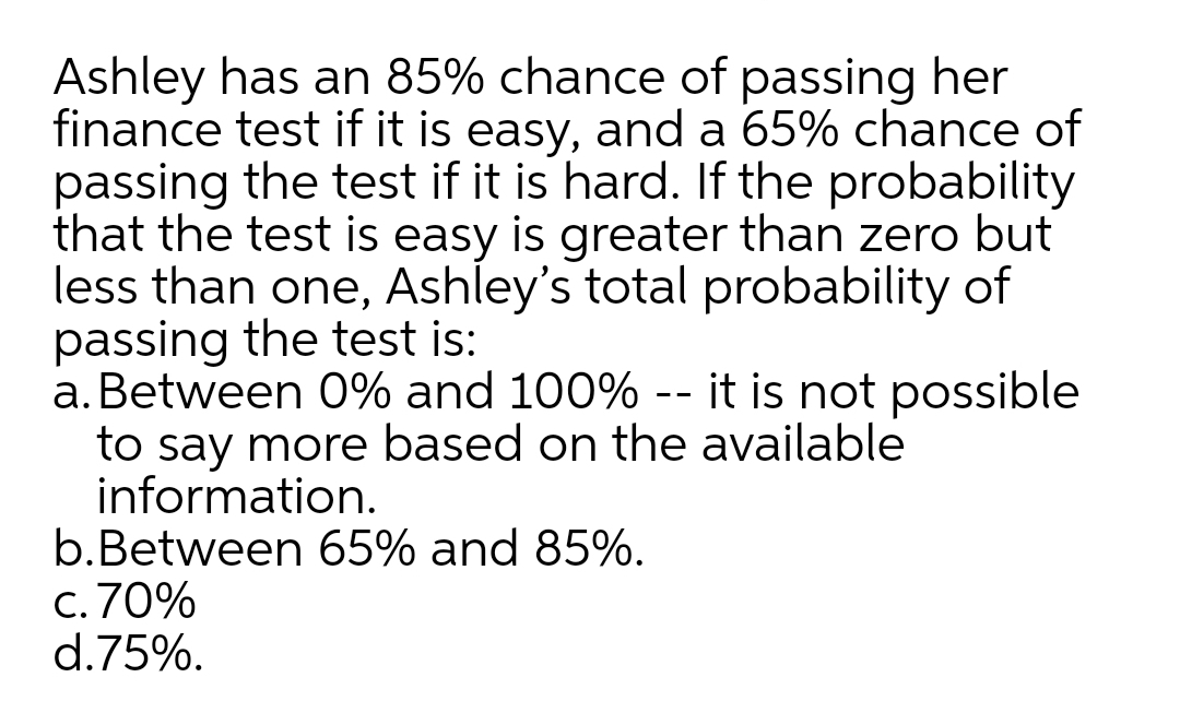 Ashley has an 85% chance of passing her
finance test if it is easy, and a 65% chance of
passing the test if it is hard. If the probability
that the test is easy is greater than zero but
less than one, Ashley's total probability of
passing the test is:
a. Between 0% and 100% -- it is not possible
to say more based on the available
information.
b.Between 65% and 85%.
c. 70%
d.75%.
