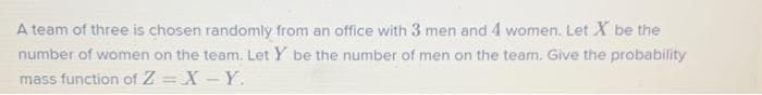 A team of three is chosen randomly from an office with 3 men and 4 women. Let X be the
number of women on the team. Let Y be the number of men on the team. Give the probability
mass function of Z = X - Y.
