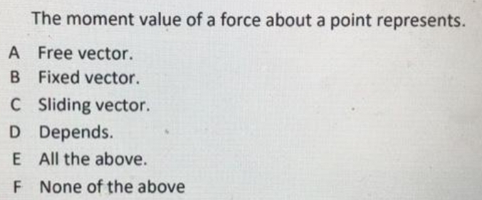 The moment value of a force about a point represents.
A Free vector.
B Fixed vector.
C Sliding vector.
D Depends.
E All the above.
F None of the above
