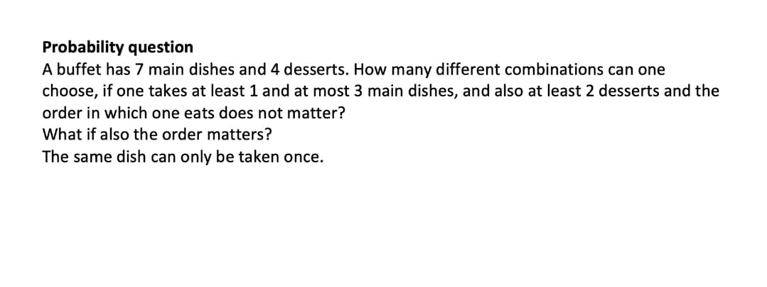 Probability question
A buffet has 7 main dishes and 4 desserts. How many different combinations can one
choose, if one takes at least 1 and at most 3 main dishes, and also at least 2 desserts and the
order in which one eats does not matter?
What if also the order matters?
The same dish can only be taken once.
