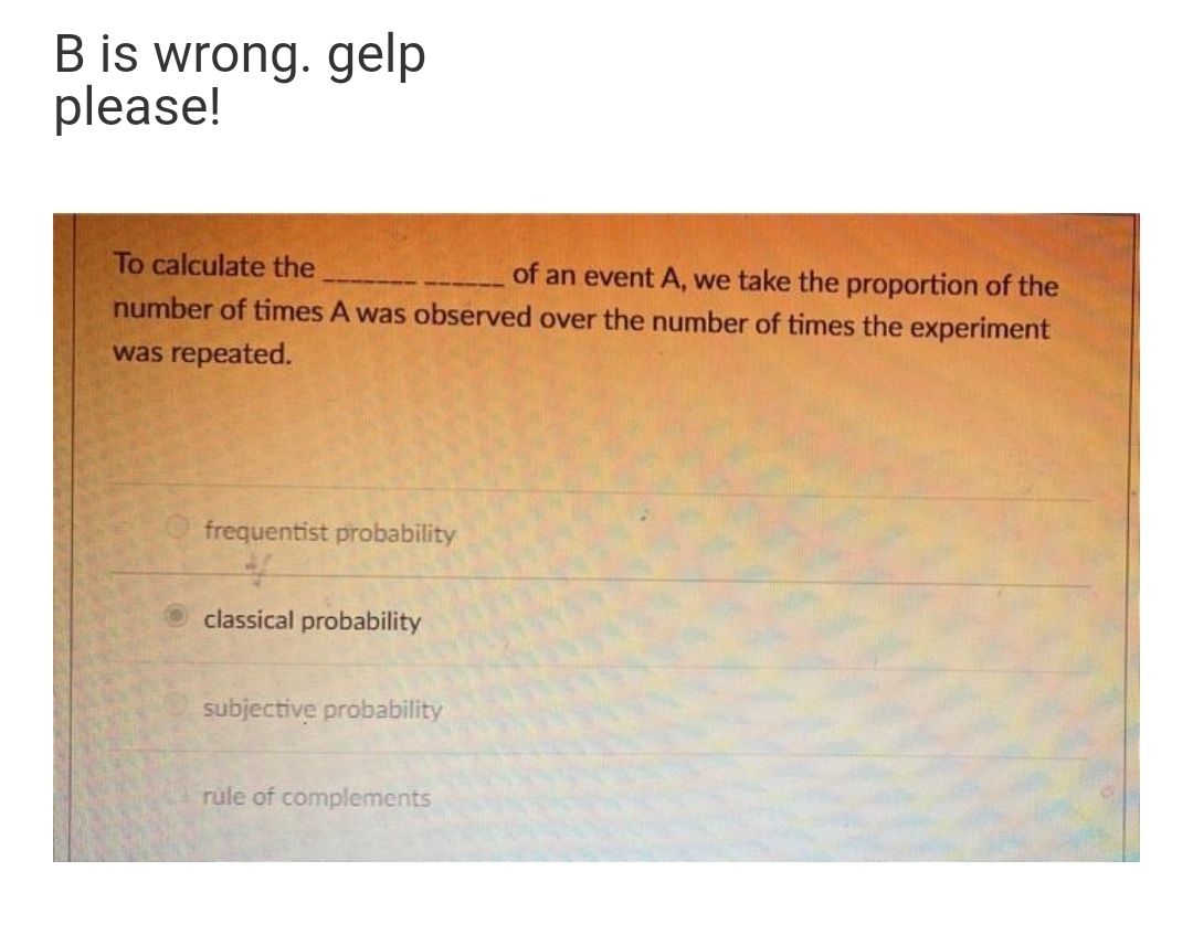 B is wrong. gelp
please!
To calculate the
of an event A, we take the proportion of the
number of times A was observed over the number of times the experiment
was repeated.
frequentist probability
O classical probability
subjective probability
rule of complements
