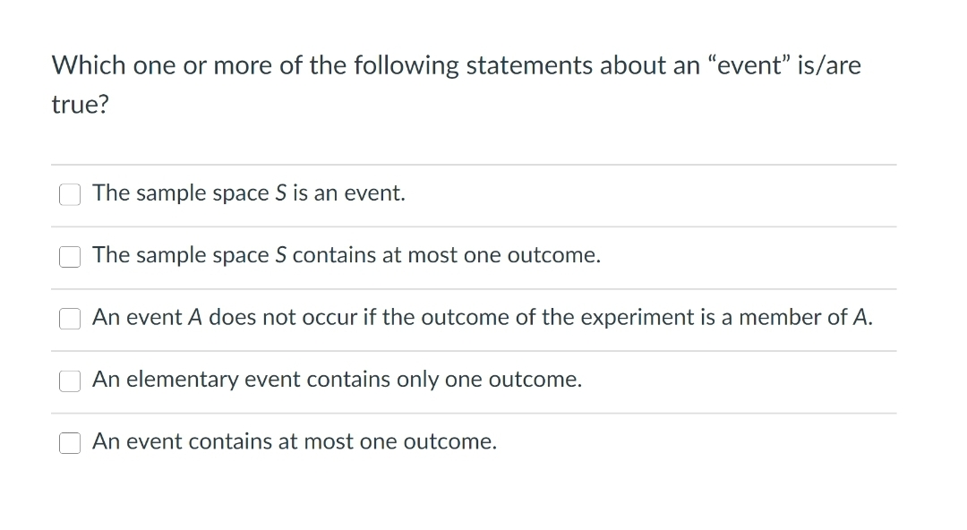 Which one or more of the following statements about an "event" is/are
true?
The sample space S is an event.
The sample space S contains at most one outcome.
An event A does not occur if the outcome of the experiment is a member of A.
An elementary event contains only one outcome.
An event contains at most one outcome.
