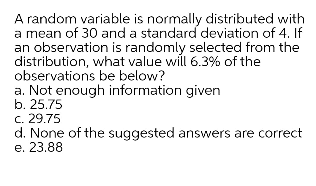 A random variable is normally distributed with
a mean of 30 and a standard deviation of 4. If
an observation is randomly selected from the
distribution, what value will 6.3% of the
observations be below?
a. Not enough information given
b. 25.75
C. 29.75
d. None of the suggested answers are correct
e. 23.88
