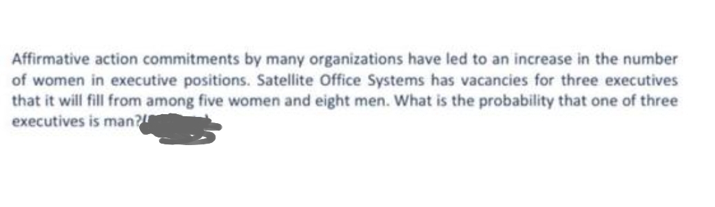 Affirmative action commitments by many organizations have led to an increase in the number
of women in executive positions. Satellite Office Systems has vacancies for three executives
that it will fill from among five women and eight men. What is the probability that one of three
executives is man?r

