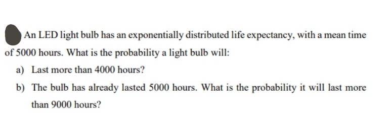 An LED light bulb has an exponentially distributed life expectancy, with a mean time
of 5000 hours. What is the probability a light bulb will:
a) Last more than 4000 hours?
b) The bulb has already lasted 5000 hours. What is the probability it will last more
than 9000 hours?
