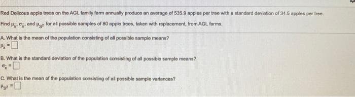 Red Delicous apple treas on the AGL family farm annually produce an average of 535.9 apples per tree with a standard devintion of 34.5 apples per tree.
Find , o, and ps for all possible samples of 80 spple trees, taken with replacement, from AGL farms.
A. What is the mean of the population consisting of all possible sample means?
B. What is the standard deviation of the population consisting of all possible sample means?
C. What is the mean of the population consisting of all possible sample variances?

