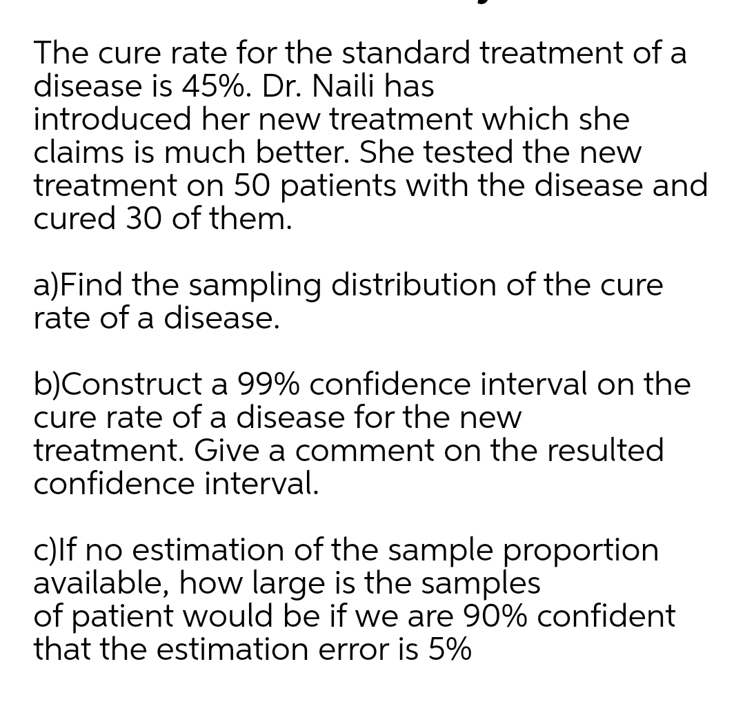 The cure rate for the standard treatment of a
disease is 45%. Dr. Naili has
introduced her new treatment which she
claims is much better. She tested the new
treatment on 50 patients with the disease and
cured 30 of them.
a)Find the sampling distribution of the cure
rate of a disease.
b)Construct a 99% confidence interval on the
cure rate of a disease for the new
treatment. Give a comment on the resulted
confidence interval.
c)lf no estimation of the sample proportion
available, how large is the samples
of patient would be if we are 90% confident
that the estimation error is 5%
